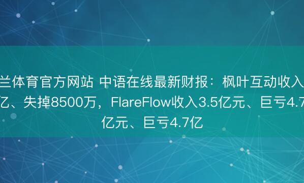 米兰体育官方网站 中语在线最新财报：枫叶互动收入57.2亿、失掉8500万，FlareFlow收入3.5亿元、巨亏4.7亿