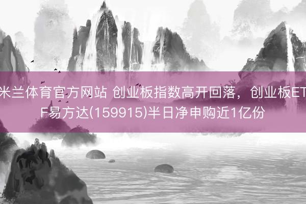 米兰体育官方网站 创业板指数高开回落，创业板ETF易方达(159915)半日净申购近1亿份