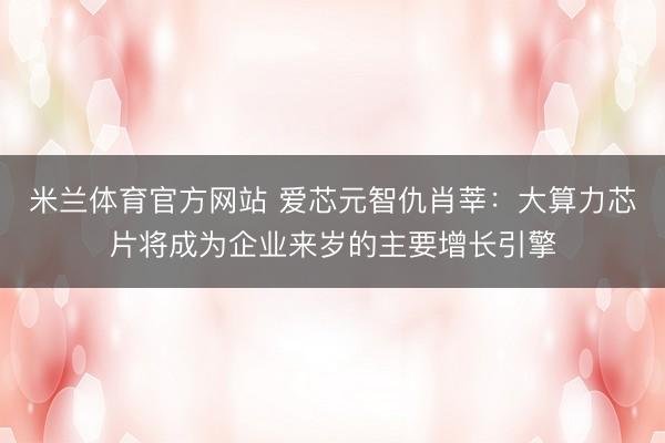 米兰体育官方网站 爱芯元智仇肖莘：大算力芯片将成为企业来岁的主要增长引擎