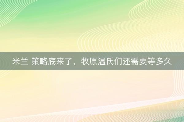米兰 策略底来了，牧原温氏们还需要等多久