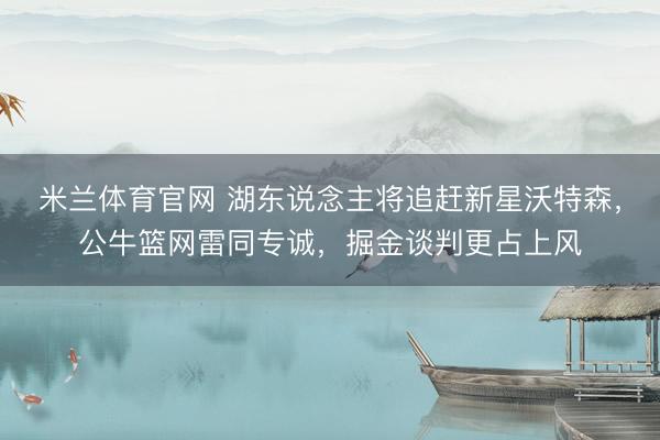 米兰体育官网 湖东说念主将追赶新星沃特森，公牛篮网雷同专诚，掘金谈判更占上风