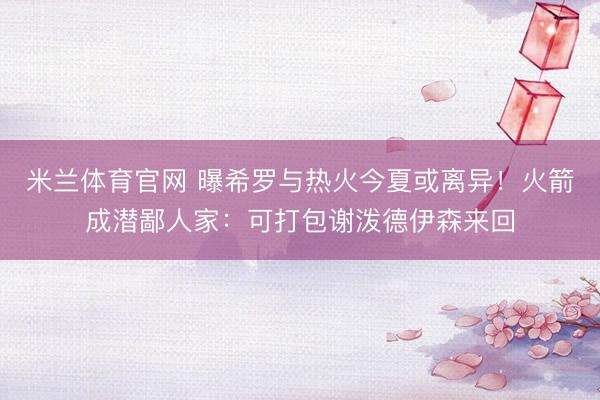 米兰体育官网 曝希罗与热火今夏或离异！火箭成潜鄙人家：可打包谢泼德伊森来回