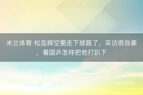 米兰体育 松岛辉空要走下坡路了，采访很自豪，看国乒怎样把他打趴下