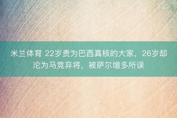 米兰体育 22岁贵为巴西真核的大家，26岁却沦为马竞弃将，被萨尔增多所误