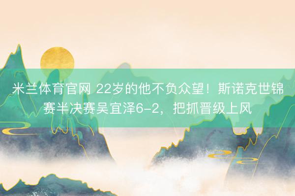 米兰体育官网 22岁的他不负众望！斯诺克世锦赛半决赛吴宜泽6-2，把抓晋级上风