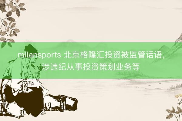milansports 北京格隆汇投资被监管话语，涉违纪从事投资策划业务等