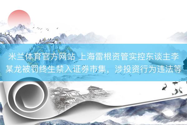 米兰体育官方网站 上海雷根资管实控东谈主李某龙被罚终生禁入证券市集，涉投资行为违法等