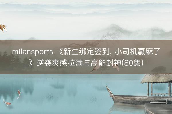 milansports 《新生绑定签到， 小司机赢麻了》逆袭爽感拉满与高能封神(80集)