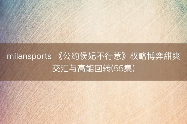 milansports 《公约侯妃不行惹》权略博弈甜爽交汇与高能回转(55集)