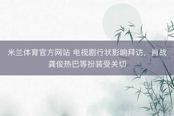米兰体育官方网站 电视剧行状影响拜访，肖战龚俊热巴等扮装受关切