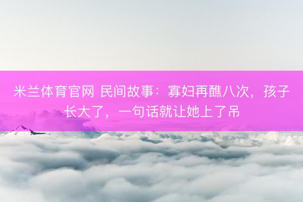 米兰体育官网 民间故事：寡妇再醮八次，孩子长大了，一句话就让她上了吊