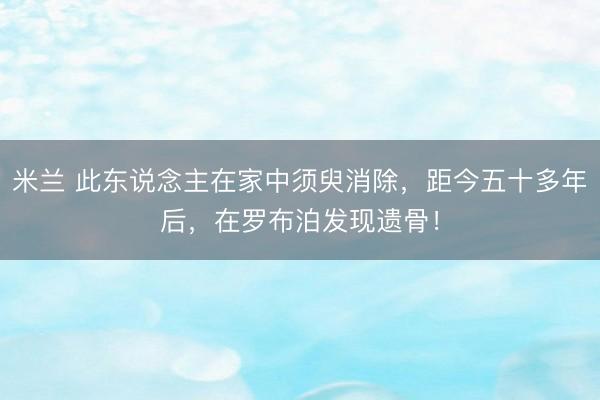米兰 此东说念主在家中须臾消除，距今五十多年后，在罗布泊发现遗骨！