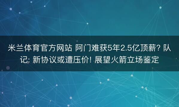 米兰体育官方网站 阿门难获5年2.5亿顶薪? 队记: 新协议或遭压价! 展望火箭立场鉴定