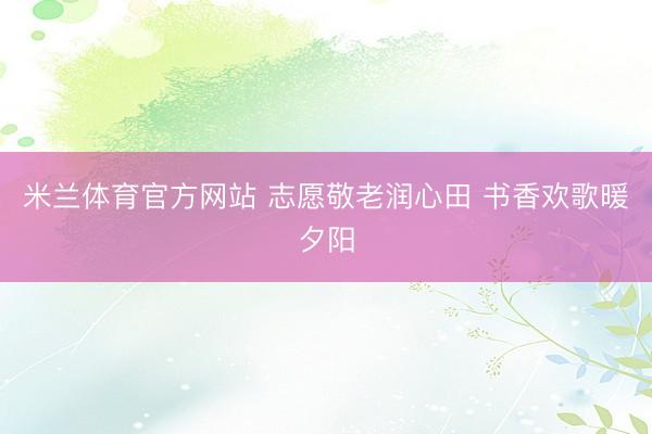 米兰体育官方网站 志愿敬老润心田 书香欢歌暖夕阳
