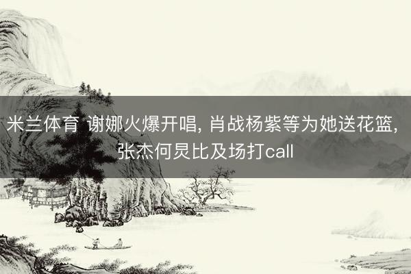 米兰体育 谢娜火爆开唱， 肖战杨紫等为她送花篮， 张杰何炅比及场打call