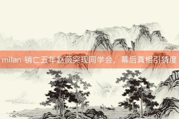 milan 销亡五年赵薇突现同学会，幕后真相引猜度