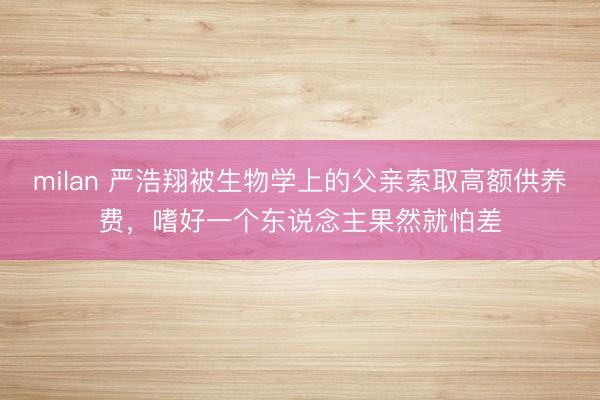 milan 严浩翔被生物学上的父亲索取高额供养费，嗜好一个东说念主果然就怕差