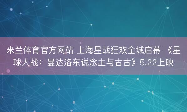 米兰体育官方网站 上海星战狂欢全城启幕 《星球大战：曼达洛东说念主与古古》5.22上映