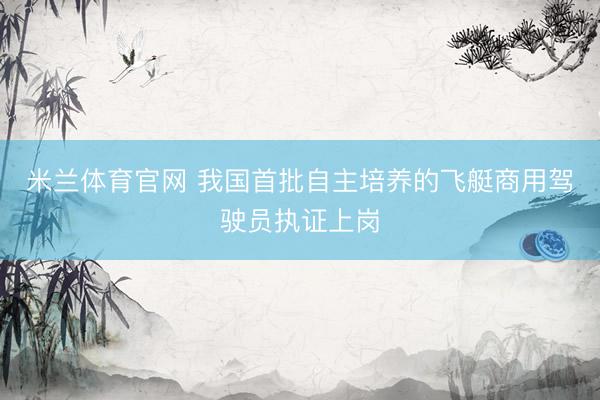 米兰体育官网 我国首批自主培养的飞艇商用驾驶员执证上岗