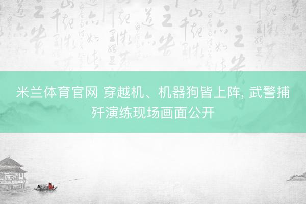 米兰体育官网 穿越机、机器狗皆上阵， 武警捕歼演练现场画面公开