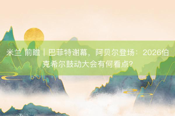 米兰 前瞻｜巴菲特谢幕，阿贝尔登场：2026伯克希尔鼓动大会有何看点？