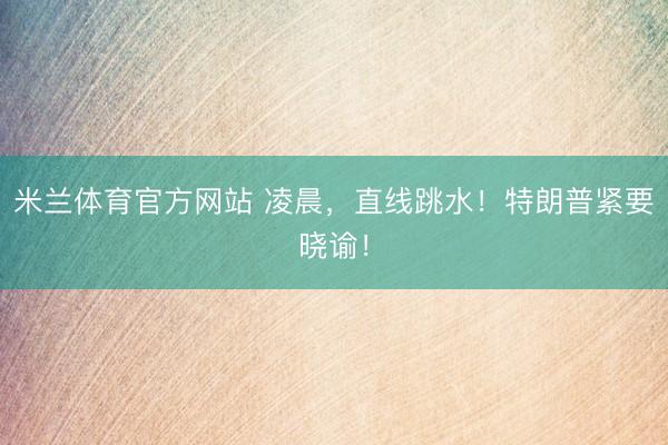 米兰体育官方网站 凌晨，直线跳水！特朗普紧要晓谕！