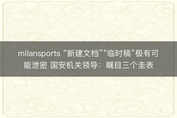 milansports “新建文档”“临时稿”极有可能泄密 国安机关领导：瞩目三个圭表