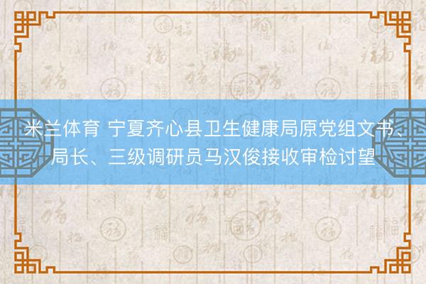 米兰体育 宁夏齐心县卫生健康局原党组文书、局长、三级调研员马汉俊接收审检讨望