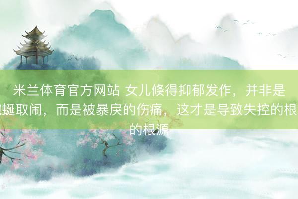米兰体育官方网站 女儿倏得抑郁发作，并非是蜿蜒取闹，而是被暴戾的伤痛，这才是导致失控的根源