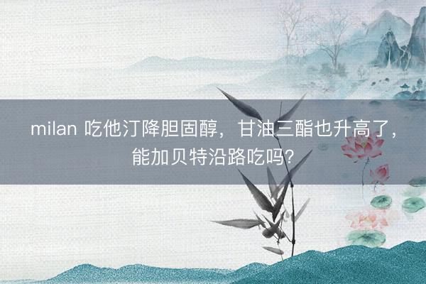 milan 吃他汀降胆固醇，甘油三酯也升高了，能加贝特沿路吃吗？