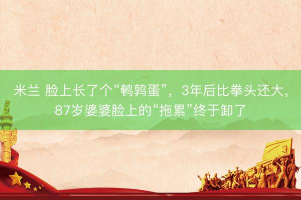 米兰 脸上长了个“鹌鹑蛋”，3年后比拳头还大，87岁婆婆脸上的“拖累”终于卸了