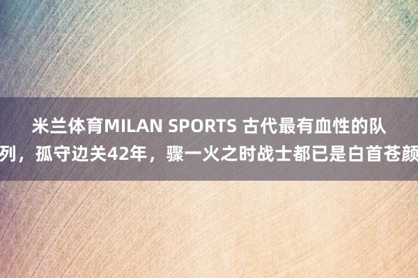 米兰体育MILAN SPORTS 古代最有血性的队列，孤守边关42年，骤一火之时战士都已是白首苍颜