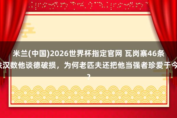 米兰(中国)2026世界杯指定官网 瓦岗寨46条铁汉数他谈德破损,为何老匹夫还把他当强者珍爱于今?