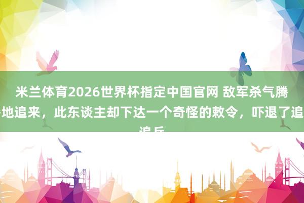 米兰体育2026世界杯指定中国官网 敌军杀气腾腾地追来,此东谈主却下达一个奇怪的敕令,吓退了追兵