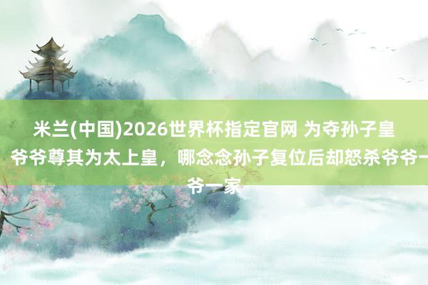 米兰(中国)2026世界杯指定官网 为夺孙子皇位,爷爷尊其为太上皇,哪念念孙子复位后却怒杀爷爷一家