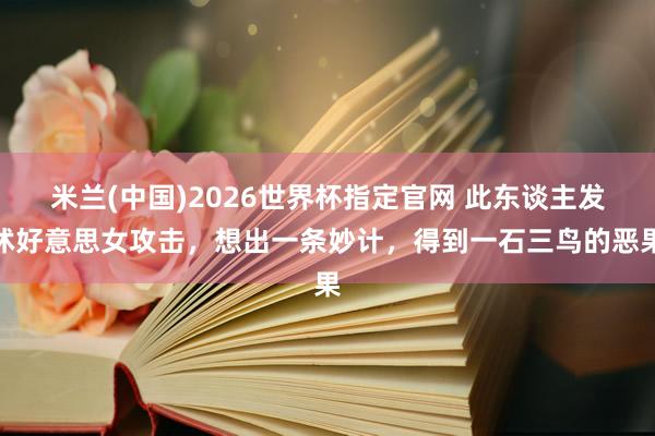 米兰(中国)2026世界杯指定官网 此东谈主发怵好意思女攻击,想出一条妙计,得到一石三鸟的恶果