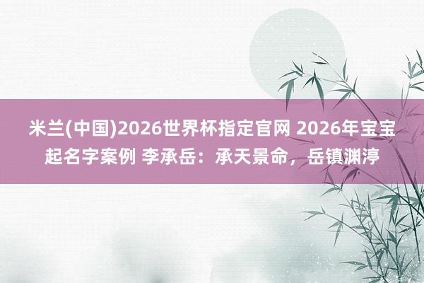 米兰(中国)2026世界杯指定官网 2026年宝宝起名字案例 李承岳：承天景命，岳镇渊渟