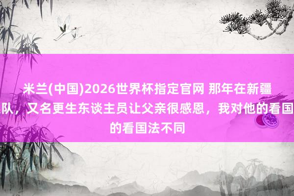 米兰(中国)2026世界杯指定官网 那年在新疆农场连队，又名更生东谈主员让父亲很感恩，我对他的看国法不同
