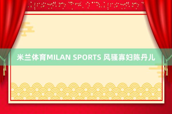 米兰体育MILAN SPORTS 风骚寡妇陈丹儿
