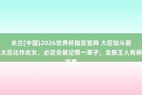 米兰(中国)2026世界杯指定官网 大臣如斗胆把太后比作此女,必定会被记恨一辈子,全族王人有祸事