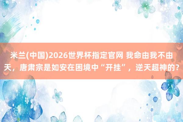 米兰(中国)2026世界杯指定官网 我命由我不由天,唐肃宗是如安在困境中“开挂”,逆天超神的?