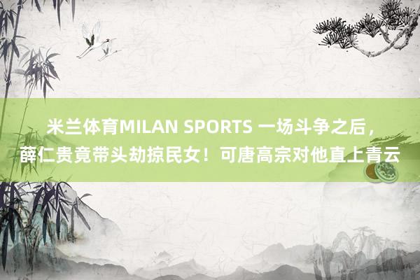 米兰体育MILAN SPORTS 一场斗争之后,薛仁贵竟带头劫掠民女!可唐高宗对他直上青云