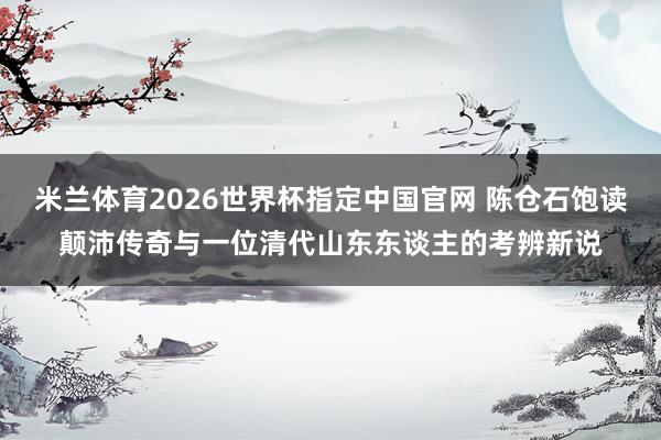 米兰体育2026世界杯指定中国官网 陈仓石饱读颠沛传奇与一位清代山东东谈主的考辨新说