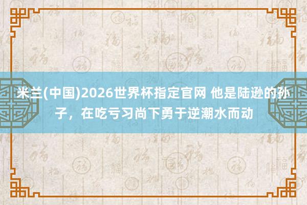 米兰(中国)2026世界杯指定官网 他是陆逊的孙子,在吃亏习尚下勇于逆潮水而动