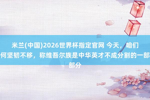 米兰(中国)2026世界杯指定官网 今天,咱们为何坚韧不移,称维吾尔族是中华英才不成分割的一部分