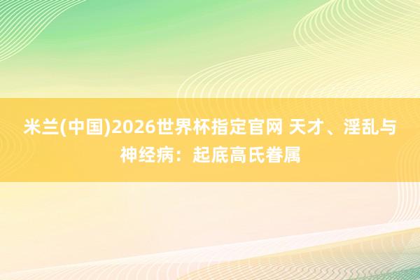 米兰(中国)2026世界杯指定官网 天才、淫乱与神经病:起底高氏眷属