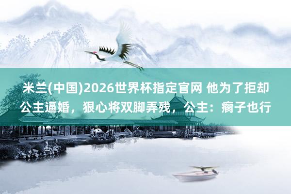 米兰(中国)2026世界杯指定官网 他为了拒却公主逼婚,狠心将双脚弄残,公主:瘸子也行