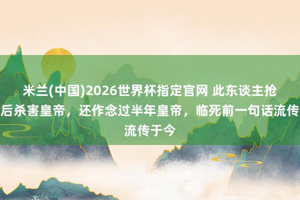 米兰(中国)2026世界杯指定官网 此东谈主抢占皇后杀害皇帝,还作念过半年皇帝,临死前一句话流传于今