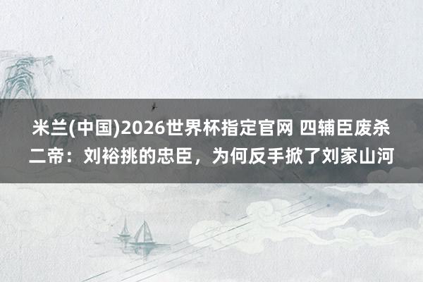 米兰(中国)2026世界杯指定官网 四辅臣废杀二帝:刘裕挑的忠臣,为何反手掀了刘家山河