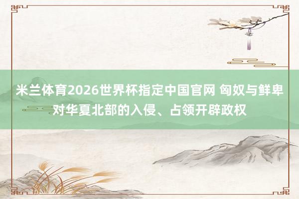 米兰体育2026世界杯指定中国官网 匈奴与鲜卑对华夏北部的入侵、占领开辟政权